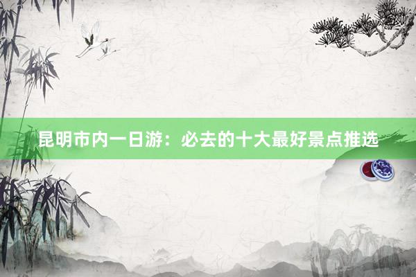 昆明市内一日游：必去的十大最好景点推选