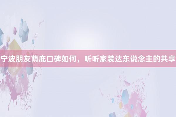 宁波朋友荫庇口碑如何，听听家装达东说念主的共享